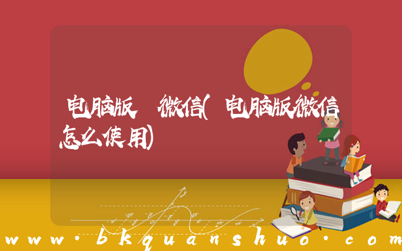 电脑版 微信(电脑版微信怎么使用)